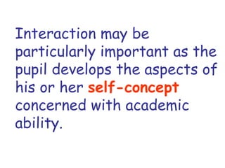 Interaction may be particularly important as the pupil develops the aspects of his or her  self-concept   concerned with academic ability. 