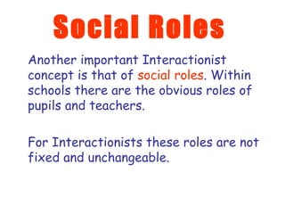 Social Roles Another important Interactionist concept is that of  social roles . Within schools there are the obvious roles of pupils and teachers.  For Interactionists these roles are not fixed and unchangeable. 