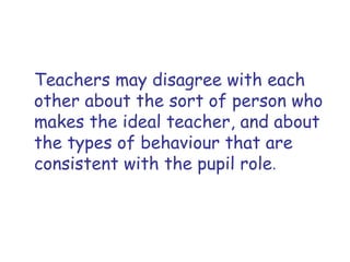Teachers may disagree with each other about the sort of person who makes the ideal teacher, and about the types of behaviour that are consistent with the pupil role . 