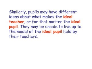 Similarly, pupils may have different ideas about what makes the  ideal teacher , or for that matter the  ideal pupil . They may be unable to live up to the model of the  ideal pupil  held by their teachers.  