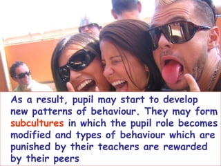 As a result, pupil may start to develop new patterns of behaviour. They may form  subcultures  in which the pupil role becomes modified and types of behaviour which are punished by their teachers are rewarded by their peers . 