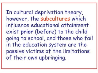 In cultural deprivation theory, however, the  subcultures  which influence educational attainment exist  prior  (before) to the child going to school, and those who fail in the education system are the passive victims of the limitations of their own upbringing. 