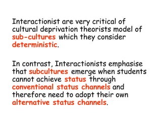 Interactionist are very critical of cultural deprivation theorists model of  sub-cultures  which they consider  deterministic . In contrast, Interactionists emphasise that  subcultures  emerge when students cannot achieve  status  through  conventional status channels  and therefore need to adopt their own  alternative status channels . 
