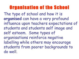 Organisation of the School The type of school and how it is  organised  can have a very profound influence upon teachers expectations of students and students self image and self esteem.  Some types of organisations reinforce negative labelling while others may encourage students from poorer backgrounds to do well. 