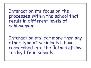 Interactionists focus on the  processes  within the school that result in different levels of achievement.  Interactionists, far more than any other type of sociologist, have researched into the details of day-to-day life in schools. 