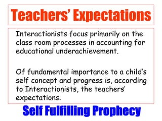 Teachers’ Expectations Interactionists focus primarily on the class room processes in accounting for educational underachievement.  Of fundamental importance to a child’s self concept and progress is, according to Interactionists, the teachers’ expectations . 