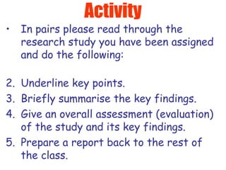 Activity In pairs please read through the research study you have been assigned and do the following: Underline key points. Briefly summarise the key findings. Give an overall assessment (evaluation) of the study and its key findings. Prepare a report back to the rest of the class. 