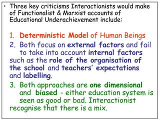 Three key criticisms Interactionists would make of Functionalist & Marxist accounts of Educational Underachievement include: 1. Deterministic Model  of Human Beings 2. Both focus on  external factors  and fail  to take into account  internal factors   such as the  role of the organisation of  the school  and  teachers’ expectations   and  labelling . 3. Both approaches are  one dimensional     and  biased  - either education system is  seen as good or bad. Interactionist  recognise that there is a mix. 