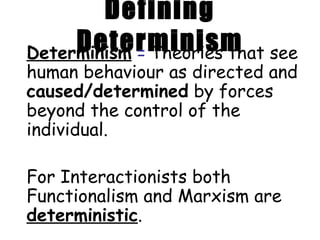 Defining Determinism Determinism   =   Theories that see human behaviour as directed and  caused/determined  by forces beyond the control of the individual.  For Interactionists both Functionalism and Marxism are  deterministic .  