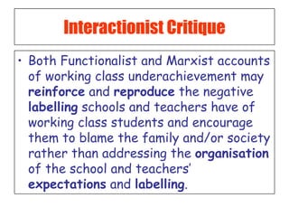 Interactionist Critique Both Functionalist and Marxist accounts of working class underachievement may  reinforce  and  reproduce  the negative  labelling  schools and teachers have of working class students and encourage them to blame the family and/or society rather than addressing the  organisation  of the school and teachers’  expectations  and  labelling . 