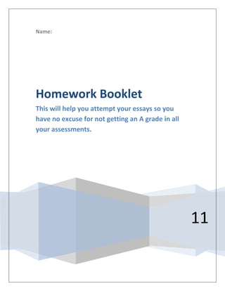 Name:




Homework Booklet
This will help you attempt your essays so you
have no excuse for not getting an A grade in all
your assessments.




                                                   11
 