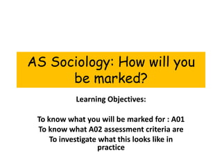 AS Sociology: How will you be marked? Learning Objectives: To know what you will be marked for : A01 To know what A02 assessment criteria are To investigate what this looks like in practice 