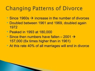  Since 1960s  increase in the number of divorces
 Doubled between 1961 and 1969, doubled again
1972
 Peaked in 1993 at 180,000
 Since then numbers have fallen – 2001 
157,000 (6x times higher than in 1961)
 At this rate 40% of all marriages will end in divorce
 