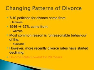  7/10 petitions for divorce come from:
◦ females
 1946  37% came from:
◦ women
 Most common reason is ‘unreasonable behaviour’
of the:
◦ husband
 However, more recently divorce rates have started
declining:
 Divorce Rate Lowest for 29 Years
 