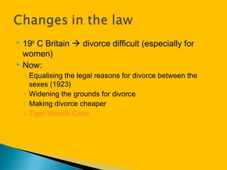  19th
C Britain  divorce difficult (especially for
women)
 Now:
◦ Equalising the legal reasons for divorce between the
sexes (1923)
◦ Widening the grounds for divorce
◦ Making divorce cheaper
◦ Tiger Woods Case
 