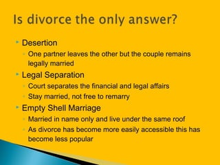  Desertion
◦ One partner leaves the other but the couple remains
legally married
 Legal Separation
◦ Court separates the financial and legal affairs
◦ Stay married, not free to remarry
 Empty Shell Marriage
◦ Married in name only and live under the same roof
◦ As divorce has become more easily accessible this has
become less popular
 