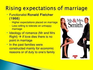  Functionalist Ronald Fletcher
(1966)
◦ Higher expectations placed on marriage
◦ Less willing to tolerate an unhappy
marriage
 Ideology of romance (Mr and Mrs
Right)  if love dies there is no
point in marriage
 In the past families were
constructed mainly for economic
reasons or of duty to one’s family
 