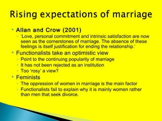  Allan and Crow (2001)
◦ ‘Love, personal commitment and intrinsic satisfaction are now
seen as the cornerstones of marriage. The absence of these
feelings is itself justification for ending the relationship.’
 Functionalists take an optimistic view
◦ Point to the continuing popularity of marriage
◦ It has not been rejected as an institution
◦ Too ‘rosy’ a view?
 Feminists
◦ The oppression of women in marriage is the main factor
◦ Functionalists fail to explain why it is mainly women rather
than men that seek divorce.
 