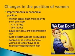  Improvements in economic
position
◦ Women today much more likely to
be in paid work
 47% in 1959
 70% in 2005
◦ Equal pay act & anti-discrimination
law
◦ Girls’ greater success in education
◦ Availability of welfare benefits –
women no longer have to be
financially dependent on men
 