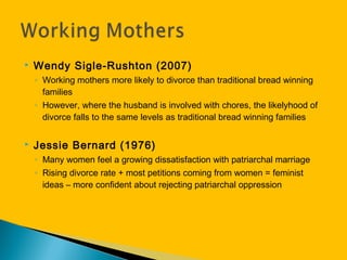  Wendy Sigle-Rushton (2007)
◦ Working mothers more likely to divorce than traditional bread winning
families
◦ However, where the husband is involved with chores, the likelyhood of
divorce falls to the same levels as traditional bread winning families
 Jessie Bernard (1976)
◦ Many women feel a growing dissatisfaction with patriarchal marriage
◦ Rising divorce rate + most petitions coming from women = feminist
ideas – more confident about rejecting patriarchal oppression
 