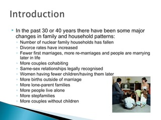  In the past 30 or 40 years there have been some major
changes in family and household patterns:
◦ Number of nuclear family households has fallen
◦ Divorce rates have increased
◦ Fewer first marriages, more re-marriages and people are marrying
later in life
◦ More couples cohabiting
◦ Same-sex relationships legally recognised
◦ Women having fewer children/having them later
◦ More births outside of marriage
◦ More lone-parent families
◦ More people live alone
◦ More stepfamilies
◦ More couples without children
 