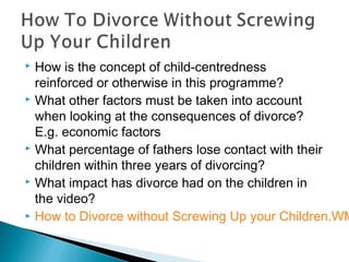  How is the concept of child-centredness
reinforced or otherwise in this programme?
 What other factors must be taken into account
when looking at the consequences of divorce?
E.g. economic factors
 What percentage of fathers lose contact with their
children within three years of divorcing?
 What impact has divorce had on the children in
the video?
 How to Divorce without Screwing Up your Children.WM
 