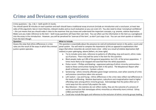 Crime and Deviance exam questions
Crime questions – Qu. 1 & 2 – both worth 21 marks.
You should spend 30 minutes on each question and each should have a traditional essay structure (include an introduction and a conclusion, at least two
sides of the argument, two or more theories, relevant studies and as much evaluation as you can cram in!). You also need to show ‘conceptual confidence’
– this just means that you should make it clear to the examiner that you know and understand the important concepts, e.g. anomie, relative deprivation.
Make sure you make reference to the item – both essay questions will have their own item. You can often use the information in the item as a springboard
into the essay in the introduction. However, you will be penalised for ‘overuse of the item’, so don’t just copy it out. You can use short quotes or statistics
from the item though.
Question:                                               What to include:
Assess the view that ethnic differences in crime        This question is essentially about the presence (or not) of institutional racism in the police, courts and
rates are the result of the ways in which the criminal penal system. You will need to compare the importance of this as opposed to explanations that
justice system operates.                                argue that ethnic minorities do commit more crime - either as a result of relative deprivation (left
                                                        realism) or poor upbringing, absent fathers, etc (new right).
                                                                Try to include some stats, reference to patterns of offending, stop and search, ethnic make-
                                                                up of prisons. There may well be some in the item for this question.
                                                                Black people make up 2.8% of the general population, but 11% of the prison population. 7
                                                                times more likely to be stopped and searched than the white population.
                                                                Police racism – Phillips and Bowling – oppressive policing of ethnic minority communities –
                                                                leads to these communities having less faith in the police. The Macpherson Report after
                                                                death of Stephen Lawrence. Canteen culture.
                                                                Sentencing – ethnic minority offenders given longer sentences, even when severity of crime
                                                                and previous convictions taken into account.
                                                                Left realism – Lea and Young – Ethnic differences in the crime rates reflect real differences in
                                                                the levels of offending. Relative deprivation, subculture and marginalisation lead to higher
                                                                offending rates among ethnic minority groups. Acknowledge that the police often act in
                                                                racist ways but this cannot fully explain the stats.
                                                                Neo-Marxism – the statistics do not reflect reality, they are the outcome of a process of
                                                                social construction that stereotypes ethnic minorities as inherently more criminal. Gilroy
                                                                (1982) and Hall (1979)
                                                                Could also include Bourgois and reference to the exclusion of ethnic minority groups leading
 
