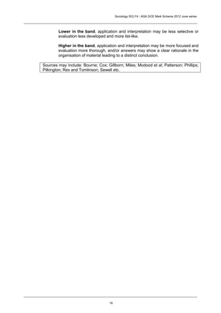 Sociology SCLY4 - AQA GCE Mark Scheme 2012 June series




        Lower in the band, application and interpretation may be less selective or
        evaluation less developed and more list-like.

        Higher in the band, application and interpretation may be more focused and
        evaluation more thorough, and/or answers may show a clear rationale in the
        organisation of material leading to a distinct conclusion.

Sources may include: Bourne; Cox; Gillborn; Miles; Modood et al; Patterson; Phillips;
Pilkington; Rex and Tomlinson; Sewell etc.




                                    16
 