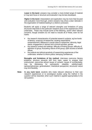 Sociology SCLY4 - AQA GCE Mark Scheme 2012 June series




        Lower in the band, answers may consider a more limited range of material
        or may lack focus or structure and evaluation may be less developed.

        Higher in the band, interpretation and application may be more fully focused
        and evaluation more thorough, and/or answers may show a clear rationale in
        the organisation of material leading to a distinct conclusion.

        Students will apply a range of relevant strengths and limitations of using
        structured interviews to the particular research issue of the experiences of the
        underclass. These may include some of the following, and/or other relevant
        concerns, though answers do not need to include all of these, even for full
        marks:

           the research characteristics of potential research subjects, eg low levels
            of literacy; suspicion of researcher; locating respondents;
            embarrassment; difference in social class to researcher; ethnicity; legal
            status; engagement in deviant and criminal activities; gender
           the research context and settings: difficulty of finding groups; difficulty of
            definition of group; fluctuating nature of the group; open access to benefit
            offices
           the political and ethical sensitivity of researching experiences of the
            underclass; whether to inform police; betraying confidences.

        Strengths and limitations of the method: interviews overcome literacy
        problems; structure prevents drift from topic; easier to analyse than
        unstructured; overcomes ethical issues of consent; issues of confidentiality;
        may     be     distressing for    participants;   reliability;  validity/insight;
        representativeness; generalisation; theoretical perspective; structured nature
        may limit flexibility.

Note:   In any mark band, students who make relevant reference to their own
        research experiences or to sociological studies using the method in the
        question will be rewarded, when such material is applied appropriately to the
        set question.




                                     18
 