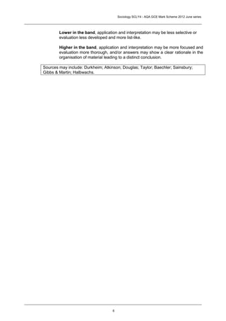 Sociology SCLY4 - AQA GCE Mark Scheme 2012 June series




        Lower in the band, application and interpretation may be less selective or
        evaluation less developed and more list-like.

        Higher in the band, application and interpretation may be more focused and
        evaluation more thorough, and/or answers may show a clear rationale in the
        organisation of material leading to a distinct conclusion.

Sources may include: Durkheim; Atkinson; Douglas; Taylor; Baechler; Sainsbury;
Gibbs & Martin; Halbwachs.




                                    6
 