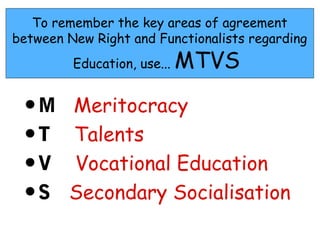 To remember the key areas of agreement
between New Right and Functionalists regarding
         Education, use...   MTVS

 •M     Meritocracy
 •T     Talents
 •V     Vocational Education
 •S     Secondary Socialisation
 