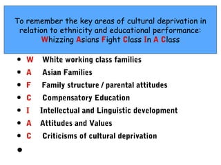 To remember the key areas of cultural deprivation in
 relation to ethnicity and educational performance:
       Whizzing Asians Fight Class In A Class

•   W   White working class families
•   A   Asian Families
•   F   Family structure / parental attitudes
•   C   Compensatory Education
•   I   Intellectual and Linguistic development
•   A   Attitudes and Values
•   C   Criticisms of cultural deprivation

•
 