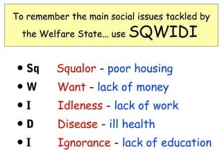 To remember the main social issues tackled by
  the Welfare State... use   SQWIDI

• Sq      Squalor - poor housing
•W        Want - lack of money
•I        Idleness - lack of work
•D        Disease - ill health
•I        Ignorance - lack of education
 