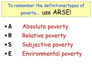 To remember the definitions/types of
       poverty...   use ARSE!

•A     Absolute poverty
• R    Relative poverty
• S    Subjective poverty
• E    Environmental poverty
 