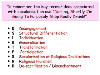 To remember the key terms/ideas associated
 with secularisation use “Darling, Shortly I’m
   Going To Purposely Shop Really Drunk!”


•   D   Disengagement
•   S   Structural Differentiation
•   I   Individuation
•   G   Generalisation
•   T   Transformation
•   P    Participation
•   S   Secularisation of Religious Institutions
•   R   Religious Pluralism
•   D   De-sacrilisation / Disenchantment
 