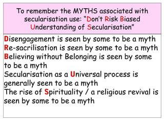 To remember the MYTHS associated with
     secularisation use: “Don’t Risk Biased
       Understanding of Secularisation”
Disengagement is seen by some to be a myth
Re-sacrilisation is seen by some to be a myth
Believing without Belonging is seen by some
to be a myth
Secularisation as a Universal process is
generally seen to be a myth
The rise of Spirituality / a religious revival is
seen by some to be a myth
 