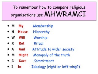 To remember how to compare religious
    organisations use     MHWRAMCI
•   M   My      Membership
•   H   House   Hierarchy
•   W   Will     Worship
•   R   Rot      Ritual
•   A   And     Attitude to wider society
•   M   Might    Monopoly of the truth
•   C   Cave     Commitment
•   I   In      Ideology (right or left wing?)
 