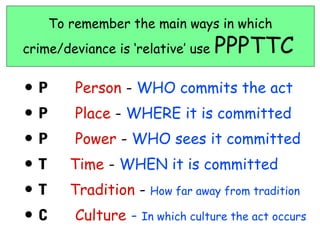 To remember the main ways in which
crime/deviance is ‘relative’ use   PPPTTC
•P       Person - WHO commits the act
•P       Place - WHERE it is committed
•P       Power - WHO sees it committed
•T      Time - WHEN it is committed
•T      Tradition -   How far away from tradition

•C       Culture -   In which culture the act occurs
 