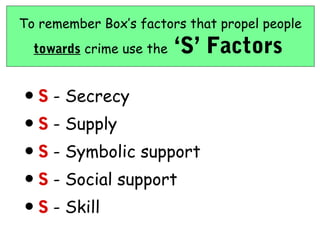 To remember Box’s factors that propel people
  towards crime use the   ‘S’ Factors

• S - Secrecy
• S - Supply
• S - Symbolic support
• S - Social support
• S - Skill
 