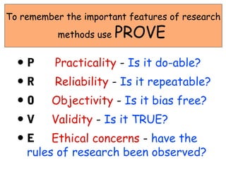 To remember the important features of research
           methods use   PROVE
  •P      Practicality - Is it do-able?
  •R      Reliability - Is it repeatable?
  •O     Objectivity - Is it bias free?
  •V     Validity - Is it TRUE?
  •E     Ethical concerns - have the
    rules of research been observed?
 