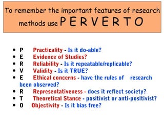 To remember the important features of research
      methods use     PERVERTO

  •   P    Practicality - Is it do-able?
  •   E    Evidence of Studies?
  •   R    Reliability - Is it repeatable/replicable?
  •   V    Validity - Is it TRUE?
  •   E    Ethical concerns - have the rules of research
      been observed?
  •   R    Representativeness - does it reflect society?
  •   T    Theoretical Stance - positivist or anti-positivist?
  •   O Objectivity - Is it bias free?
 