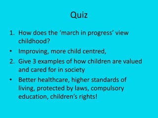 Quiz  How does the ‘march in progress’ view childhood? Improving, more child centred,  2. 	Give 3 examples of how children are valued and cared for in society Better healthcare, higher standards of living, protected by laws, compulsory education, children’s rights! 