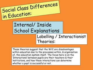 Internal/ Inside
 School Explanations
                      Labelling / Interactionist
                      Theories:
These theories suggest that the W/C are disadvantages
within education due to the processes within, & organisation
of, the education system itself. The focus here is on the
‘Interactions’ between pupils are their teachers & their
institutions, and how these interactions can determine
whether a pupil is successful or not.
 