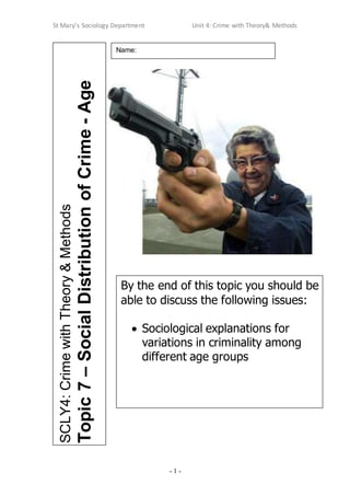 St Mary’s Sociology Department Unit 4: Crime with Theory& Methods
- 1 -
SCLY4:
Crime
with
Theory
&
Methods
Topic
7
–
Social
Distribution
of
Crime
-
Age
Name:
By the end of this topic you should be
able to discuss the following issues:
 Sociological explanations for
variations in criminality among
different age groups
 