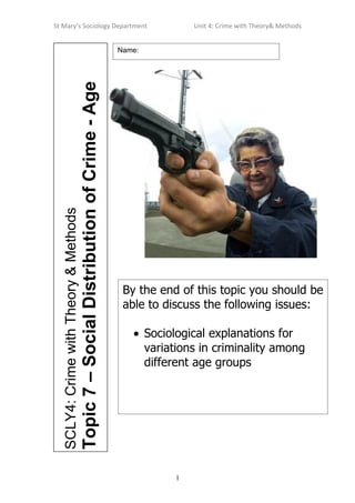 St Mary’s Sociology Department                                                                       Unit 4: Crime with Theory& Methods


                                                                                      Name:




                                       Topic 7 – Social Distribution of Crime - Age
  SCLY4: Crime with Theory & Methods




                                                                                       By the end of this topic you should be
                                                                                       able to discuss the following issues:

                                                                                         • Sociological explanations for
                                                                                           variations in criminality among
                                                                                           different age groups




                                                                                                 1
 