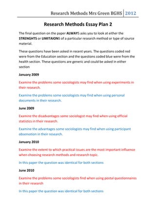 Research Methods Mrs Green BGHS 2012

                 Research Methods Essay Plan 2
The final question on the paper ALWAYS asks you to look at either the
STRENGHTS or LIMITAIONS of a particular research method or type of source
material.

These questions have been asked in recent years. The questions coded red
were from the Education section and the questions coded blue were from the
health section. These questions are generic and could be asked in either
section

January 2009

Examine the problems some sociologists may find when using experiments in
their research.

Examine the problems some sociologists may find when using personal
documents in their research.

June 2009

Examine the disadvantages some sociologist may find when using official
statistics in their research.

Examine the advantages some sociologists may find when using participant
observation in their research.

January 2010

Examine the extent to which practical issues are the most important influence
when choosing research methods and research topic.

In this paper the question was identical for both sections

June 2010

Examine the problems some sociologists find when using postal questionnaires
in their research

In this paper the question was identical for both sections
 