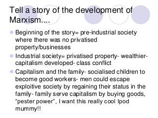 Tell a story of the development of
Marxism....
 Beginning of the story= pre-industrial society
where there was no privatised
property/businesses
 Industrial society= privatised property- wealthier-
capitalism developed- class conflict
 Capitalism and the family- socialised children to
become good workers- men could escape
exploitive society by regaining their status in the
family- family serve capitalism by buying goods,
“pester power”, I want this really cool Ipod
mummy!!
 