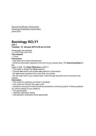 General Certificate of Education
Advanced Subsidiary Examination
June 2012




Sociology SCLY1
Unit 1
Tuesday 15 January 2013 8.45 am to 9.45
For this paper you must have:
 an AQA 8-page answer book.
Time allowed
 1 hour
Instructions
 Use black ink or black ball-point pen.
 Write the information required on the front of your answer book. The Examining Body for
this
paper is AQA. The Paper Reference is SCLY1.
 This paper is divided into three sections.
 Choose one section and answer all questions in that section.
 Do not answer questions from more than one section.
 Do all rough work in your answer book. Cross through any work you do not want to be
marked.
Information
 The marks for questions are shown in brackets.
 The maximum mark for this paper is 60.
 Questions carrying 24 marks should be answered in continuous prose. In these questions
you will be marked on your ability to:
– use good English
– organise information clearly
– use specialist vocabulary where appropriate.
 