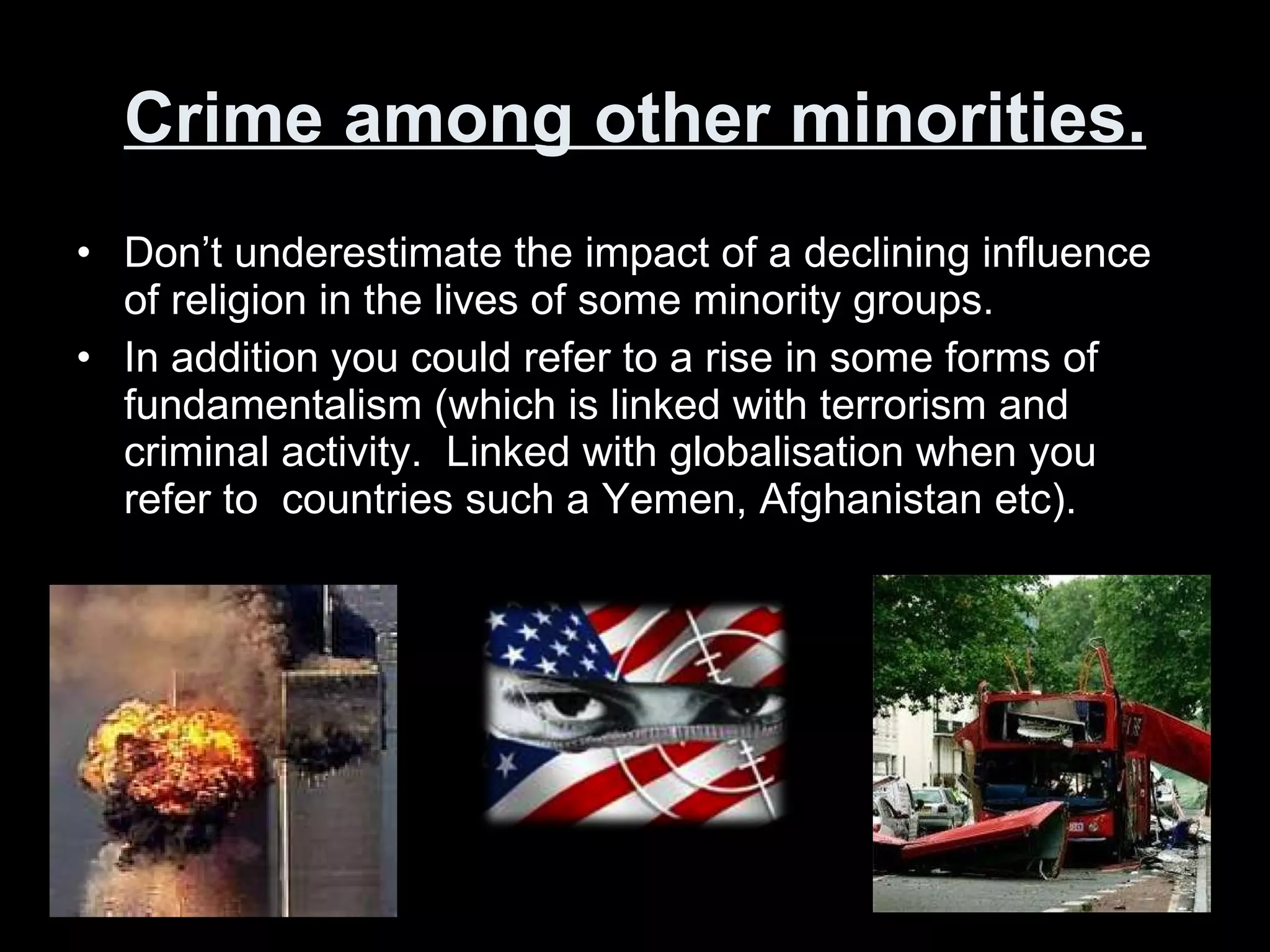 Crime among other minorities. Don’t underestimate the impact of a declining influence of religion in the lives of some minority groups. In addition you could refer to a rise in some forms of fundamentalism (which is linked with terrorism and criminal activity.  Linked with globalisation when you refer to  countries such a Yemen, Afghanistan etc). 