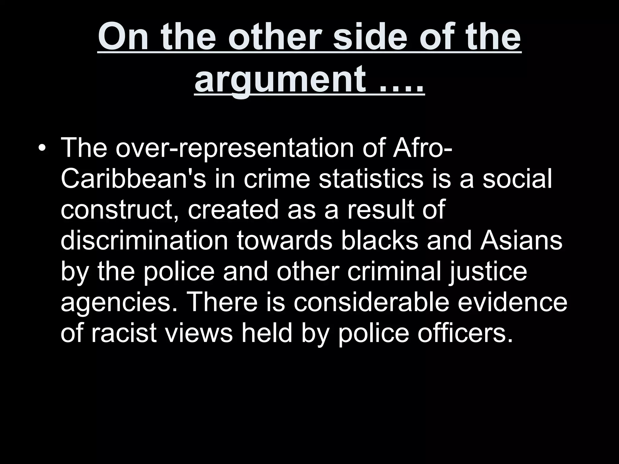 On the other side of the argument …. The over-representation of Afro-Caribbean's in crime statistics is a social construct, created as a result of discrimination towards blacks and Asians by the police and other criminal justice agencies. There is considerable evidence of racist views held by police officers.  